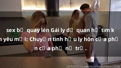 sex bị quay lén Gái ly dị quan hệ tìm kiếm tình yêu mới: Chuyện tình hậu ly hôn của phụ nữ trẻ.