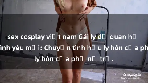 sex cosplay việt nam Gái ly dị quan hệ tìm kiếm tình yêu mới: Chuyện tình hậu ly hôn của phụ nữ trẻ.