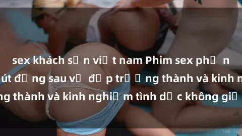 sex khách sạn việt nam Phim sex phụ nữ lớn tuổi: Sức hút đằng sau vẻ đẹp trưởng thành và kinh nghiệm tình dục không giới hạn
