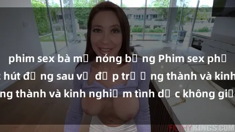 phim sex bà mẹ nóng bỏng Phim sex phụ nữ lớn tuổi: Sức hút đằng sau vẻ đẹp trưởng thành và kinh nghiệm tình dục không giới hạn