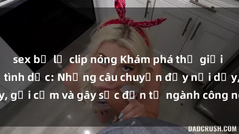 sex bị lộ clip nóng Khám phá thế giới của phim sex nô lệ tình dục: Những câu chuyện đầy nổi dậy, gợi cảm và gây sốc đến từ ngành công nghiệp giải trí đen tối