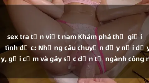 sex tra tấn việt nam Khám phá thế giới của phim sex nô lệ tình dục: Những câu chuyện đầy nổi dậy, gợi cảm và gây sốc đến từ ngành công nghiệp giải trí đen tối
