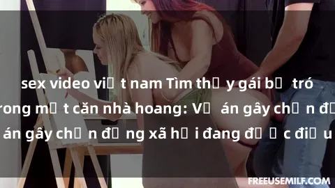 sex video việt nam Tìm thấy gái bị trói và bị hiếp dâm trong một căn nhà hoang: Vụ án gây chấn động xã hội đang được điều tra vào.