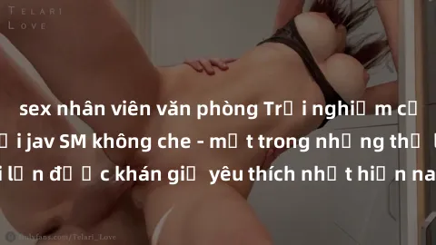 sex nhân viên văn phòng Trải nghiệm cảm xúc thăng hoa với jav SM không che - một trong những thể loại phim người lớn được khán giả yêu thích nhất hiện nay. Đảm bảo đem lại sự hấp dẫn, kích thích tối đ