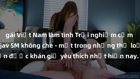 gái Việt Nam làm tình Trải nghiệm cảm xúc thăng hoa với jav SM không che - một trong những thể loại phim người lớn được khán giả yêu thích nhất hiện nay. Đảm bảo đem lại sự hấp dẫn, kích thích tối đa 