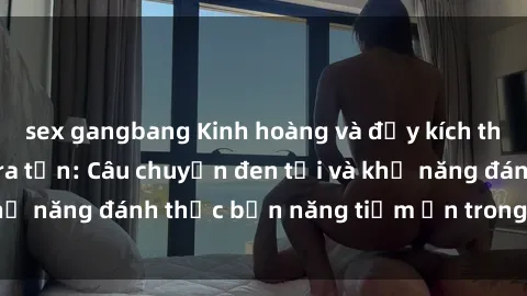sex gangbang Kinh hoàng và đầy kích thích với phim sex tra tấn: Câu chuyện đen tối và khả năng đánh thức bản năng tiềm ẩn trong con người