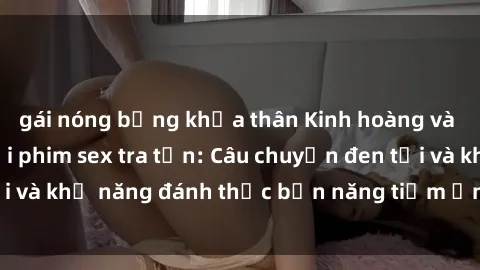 gái nóng bỏng khỏa thân Kinh hoàng và đầy kích thích với phim sex tra tấn: Câu chuyện đen tối và khả năng đánh thức bản năng tiềm ẩn trong con người