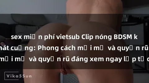 sex miễn phí vietsub Clip nóng BDSM khiến người xem phát cuồng: Phong cách mới mẻ và quyến rũ đáng xem ngay lập tức!
