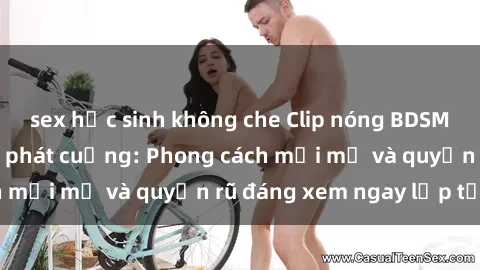 sex học sinh không che Clip nóng BDSM khiến người xem phát cuồng: Phong cách mới mẻ và quyến rũ đáng xem ngay lập tức!