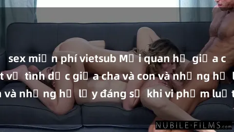 sex miễn phí vietsub Mối quan hệ giữa cha và con: Sự thật về tình dục giữa cha và con và những hệ lụy đáng sợ khi vi phạm luật pháp.
