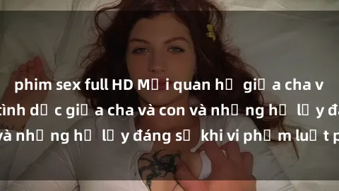 phim sex full HD Mối quan hệ giữa cha và con: Sự thật về tình dục giữa cha và con và những hệ lụy đáng sợ khi vi phạm luật pháp.