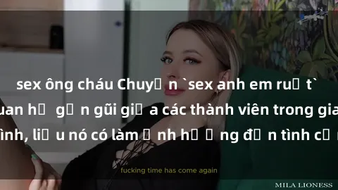 sex ông cháu Chuyện `sex anh em ruột` - Đề cập đến quan hệ gần gũi giữa các thành viên trong gia đình, liệu nó có làm ảnh hưởng đến tình cảm gia đình hay không?