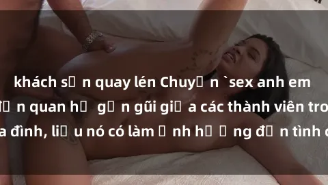 khách sạn quay lén Chuyện `sex anh em ruột` - Đề cập đến quan hệ gần gũi giữa các thành viên trong gia đình, liệu nó có làm ảnh hưởng đến tình cảm gia đình hay không?