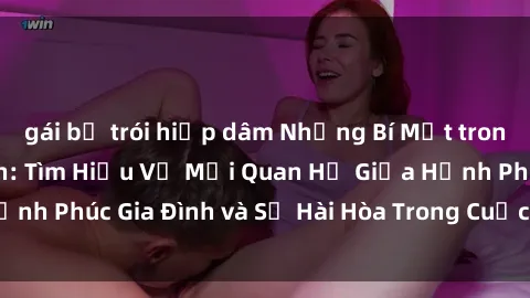 gái bị trói hiếp dâm Những Bí Mật trong Tình Dục Gia Đình: Tìm Hiểu Về Mối Quan Hệ Giữa Hạnh Phúc Gia Đình và Sự Hài Hòa Trong Cuộc Sống Tình Dục