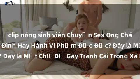 clip nóng sinh viên Chuyện Sex Ông Cháu: Mối Quan Hệ Gia Đình Hay Hành Vi Phạm Đạo Đức? Đây là Một Chủ Đề Gây Tranh Cãi Trong Xã Hội Hiện Nay.