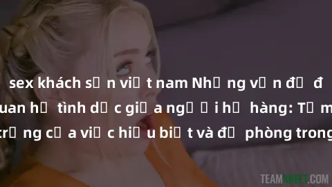 sex khách sạn việt nam Những vấn đề đáng quan tâm về quan hệ tình dục giữa người họ hàng: Tầm quan trọng của việc hiểu biết và đề phòng trong việc tiếp xúc trong gia đình.