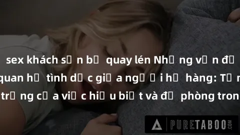 sex khách sạn bị quay lén Những vấn đề đáng quan tâm về quan hệ tình dục giữa người họ hàng: Tầm quan trọng của việc hiểu biết và đề phòng trong việc tiếp xúc trong gia đình.