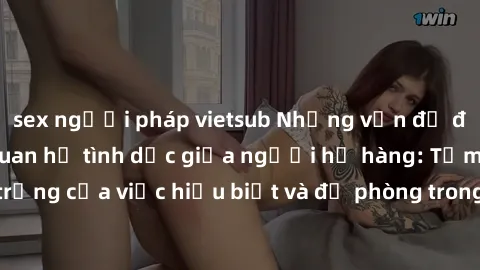 sex người pháp vietsub Những vấn đề đáng quan tâm về quan hệ tình dục giữa người họ hàng: Tầm quan trọng của việc hiểu biết và đề phòng trong việc tiếp xúc trong gia đình.
