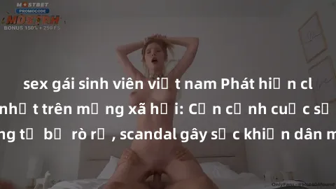 sex gái sinh viên việt nam Phát hiện clip sex quay lén hot nhất trên mạng xã hội: Cận cảnh cuộc sống riêng tư bị rò rỉ, scandal gây sốc khiến dân mạng không khỏi bàng hoàng
