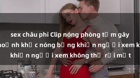 sex châu phi Clip nóng phòng tắm gây sốt: Cận cảnh khoảnh khắc nóng bỏng khiến người xem không thể rời mắt