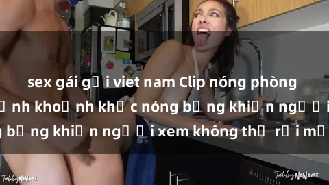 sex gái gọi viet nam Clip nóng phòng tắm gây sốt: Cận cảnh khoảnh khắc nóng bỏng khiến người xem không thể rời mắt