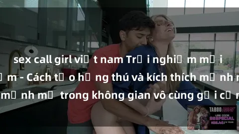 sex call girl việt nam Trải nghiệm mới lạ với sex phòng tắm - Cách tạo hứng thú và kích thích mạnh mẽ trong không gian vô cùng gợi cảm và lãng mạn