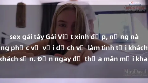 sex gái tây Gái Việt xinh đẹp, nồng nàn tình cảm, sẵn sàng phục vụ với dịch vụ làm tình tại khách sạn. Đến ngay để thỏa mãn mọi khao khát của bạn!