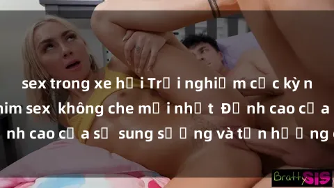 sex trong xe hơi Trải nghiệm cực kỳ nóng bỏng trong phim sex  không che mới nhất  Đỉnh cao của sự sung sướng và tận hưởng chân thật