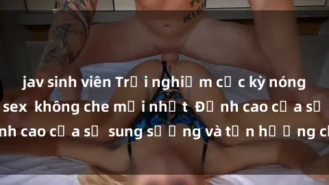 jav sinh viên Trải nghiệm cực kỳ nóng bỏng trong phim sex  không che mới nhất  Đỉnh cao của sự sung sướng và tận hưởng chân thật