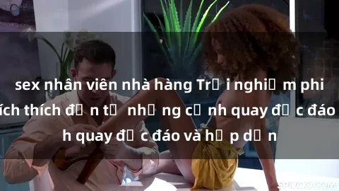 sex nhân viên nhà hàng Trải nghiệm phim sex : Sự kích thích đến từ những cảnh quay độc đáo và hấp dẫn