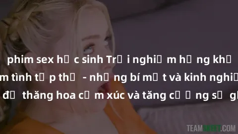 phim sex học sinh Trải nghiệm hứng khởi cùng với việc làm tình tập thể - những bí mật và kinh nghiệm để thăng hoa cảm xúc và tăng cường sự gắn kết trong mối quan hệ