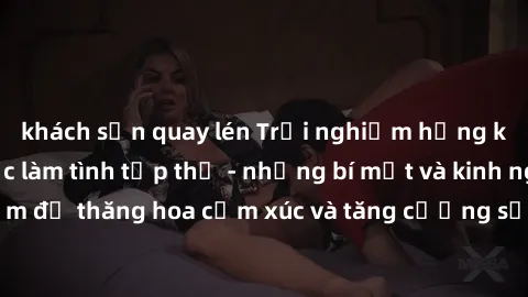 khách sạn quay lén Trải nghiệm hứng khởi cùng với việc làm tình tập thể - những bí mật và kinh nghiệm để thăng hoa cảm xúc và tăng cường sự gắn kết trong mối quan hệ