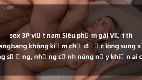 sex 3P việt nam Siêu phẩm gái Việt tham gia trong buổi gangbang không kiềm chế được lòng sung sướng, những cảnh nóng nảy khiến ai cũng phải mãn nhãn