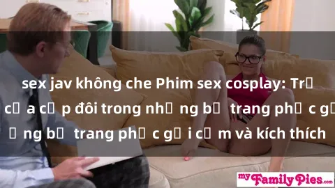 sex jav không che Phim sex cosplay: Trải nghiệm tuyệt vời của cặp đôi trong những bộ trang phục gợi cảm và kích thích