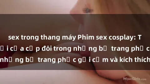 sex trong thang máy Phim sex cosplay: Trải nghiệm tuyệt vời của cặp đôi trong những bộ trang phục gợi cảm và kích thích