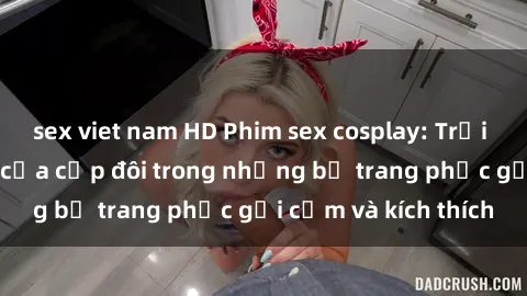 sex viet nam HD Phim sex cosplay: Trải nghiệm tuyệt vời của cặp đôi trong những bộ trang phục gợi cảm và kích thích