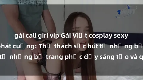 gái call girl vip Gái Việt cosplay sexy khiến fan hâm mộ phát cuồng: Thử thách sức hút từ những bộ trang phục đầy sáng tạo và quyến rũ!