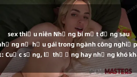 sex thiếu niên Những bí mật đằng sau cuộc sống của những nữ hầu gái trong ngành công nghiệp sex: Cuộc sống, lẽ thường hay những khó khăn mà họ phải đối mặt.