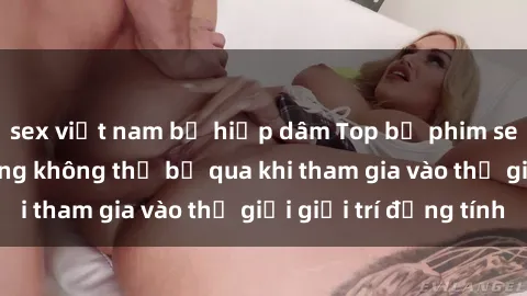 sex việt nam bị hiếp dâm Top bộ phim sex châu âu nổi tiếng không thể bỏ qua khi tham gia vào thế giới giải trí đồng tính