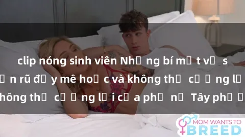 clip nóng sinh viên Những bí mật về sex gái Tây: Sự quyến rũ đầy mê hoặc và không thể cưỡng lại của phụ nữ Tây phương