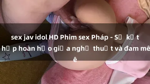 sex jav idol HD Phim sex Pháp - Sự kết hợp hoàn hảo giữa nghệ thuật và đam mê
