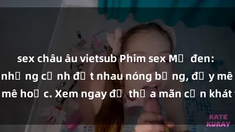 sex châu âu vietsub Phim sex Mỹ đen: phút mãnh liệt với những cảnh địt nhau nóng bỏng, đầy mê hoặc. Xem ngay để thỏa mãn cơn khát tình dục của bạn!