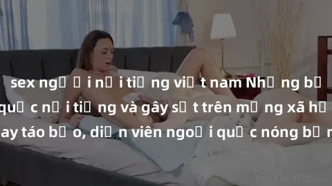 sex người nổi tiếng việt nam Những bộ phim sex ngoại quốc nổi tiếng và gây sốt trên mạng xã hội. Cảnh quay táo bạo, diễn viên ngoại quốc nóng bỏng trong các tác phẩm đỉnh cao.