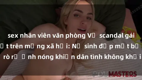 sex nhân viên văn phòng Vụ scandal gái xinh lộ hàng gây sốt trên mạng xã hội: Nữ sinh đẹp mắt bị rò rỉ ảnh nóng khiến dân tình không khỏi bất ngờ và phẫn nộ!