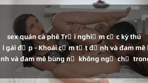sex quán cà phê Trải nghiệm cực kỳ thú vị khi làm tình với gái đẹp - Khoái cảm tột đỉnh và đam mê bùng nổ không ngờ chỉ trong một đêm!