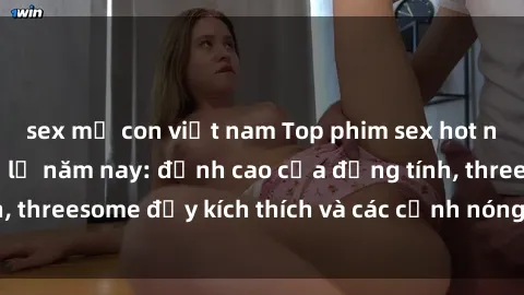 sex mẹ con việt nam Top phim sex hot nhất không thể bỏ lỡ năm nay: đỉnh cao của đồng tính, threesome đầy kích thích và các cảnh nóng đang gây sốt!