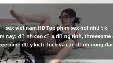 sex viet nam HD Top phim sex hot nhất không thể bỏ lỡ năm nay: đỉnh cao của đồng tính, threesome đầy kích thích và các cảnh nóng đang gây sốt!