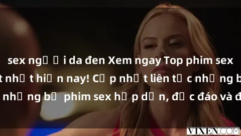 sex người da đen Xem ngay Top phim sex mới nhất đang hot nhất hiện nay! Cập nhật liên tục những bộ phim sex hấp dẫn, độc đáo và đầy kích thích.