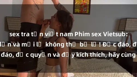 sex tra tấn việt nam Phim sex Vietsub: Trải nghiệm hấp dẫn và mới lạ không thể bỏ lỡ! Độc đáo, độc quyền và đầy kích thích, hãy cùng khám phá ngay!