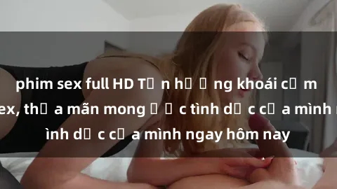 phim sex full HD Tận hưởng khoái cảm với gái xinh sex, thỏa mãn mong ước tình dục của mình ngay hôm nay